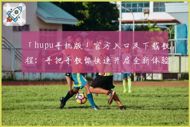 「hupu手机版」官方入口及下载教程：手把手教你快速开启全新体验