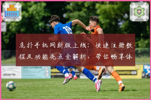 虎扑手机网新版上线：快速注册教程及功能亮点全解析，带你畅享体育社区新体验