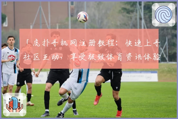 「虎扑手机网注册教程：快速上手社区互动，享受极致体育资讯体验」