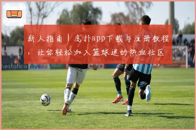新人指南｜虎扑app下载与注册教程，让你轻松加入篮球迷的热血社区