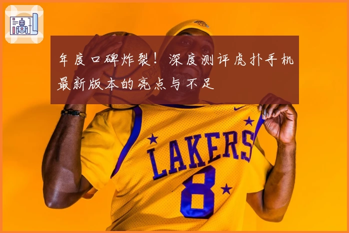 年度口碑炸裂！深度测评虎扑手机最新版本的亮点与不足
