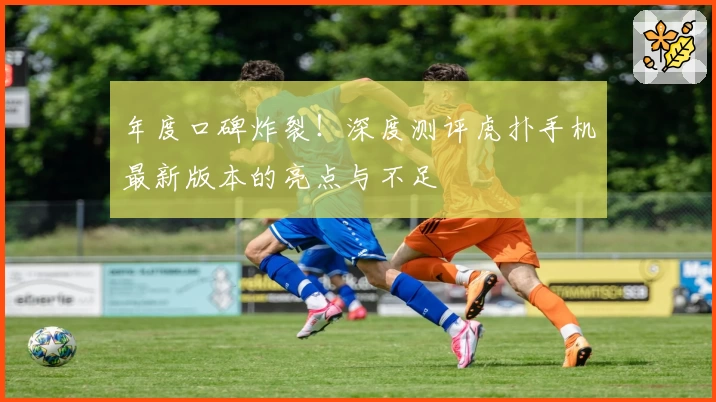 年度口碑炸裂！深度测评虎扑手机最新版本的亮点与不足