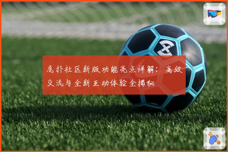 虎扑社区新版功能亮点详解：高效交流与全新互动体验全揭秘