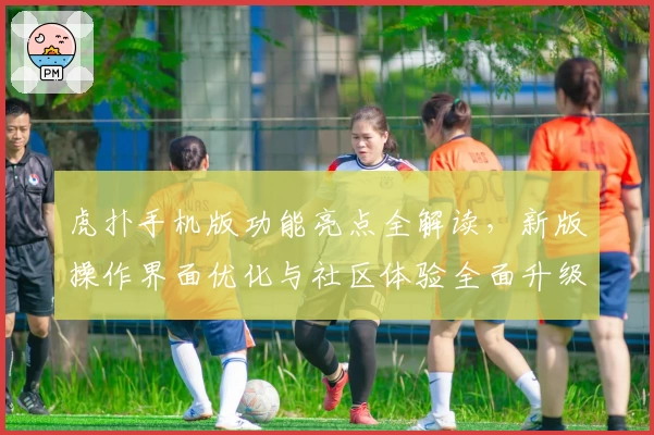 虎扑手机版功能亮点全解读，新版操作界面优化与社区体验全面升级