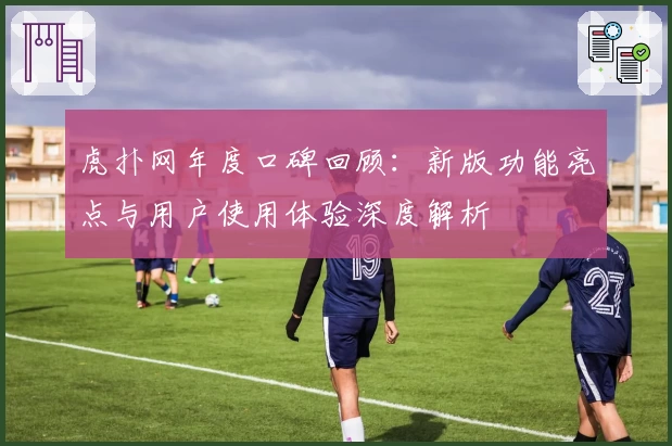 虎扑网年度口碑回顾：新版功能亮点与用户使用体验深度解析