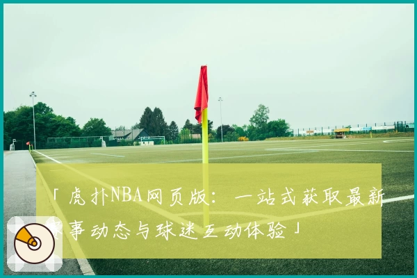 「虎扑NBA网页版:一站式获取最新赛事动态与球迷互动体验」
