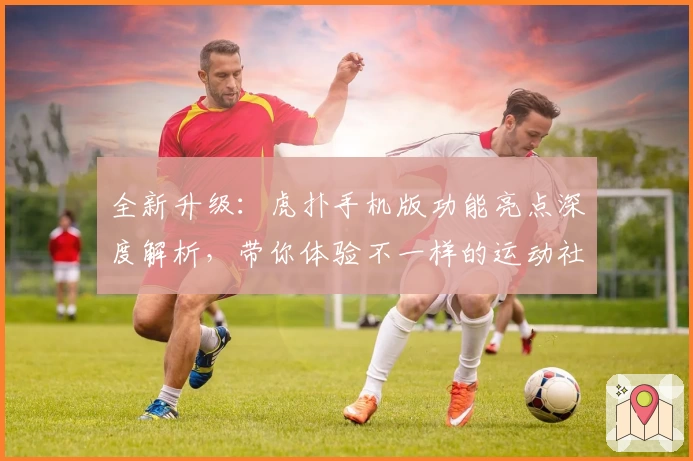 全新升级：虎扑手机版功能亮点深度解析，带你体验不一样的运动社区魅力