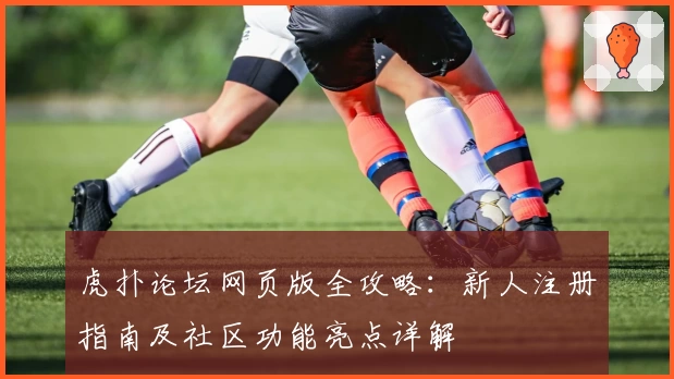 虎扑论坛网页版全攻略：新人注册指南及社区功能亮点详解