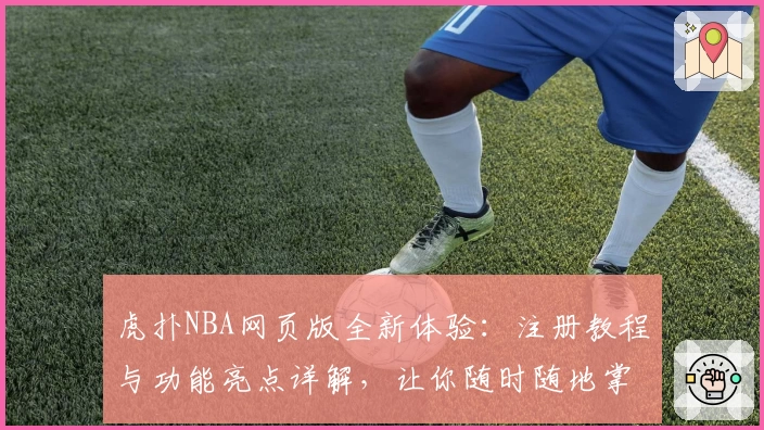 虎扑NBA网页版全新体验：注册教程与功能亮点详解，让你随时随地掌握赛事动态