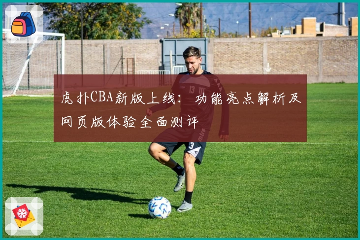 虎扑CBA新版上线：功能亮点解析及网页版体验全面测评