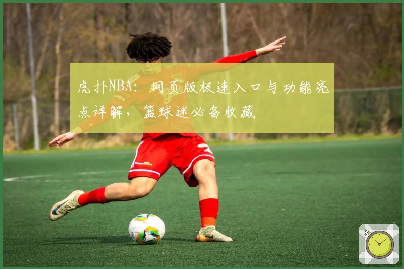 虎扑NBA：网页版极速入口与功能亮点详解，篮球迷必备收藏