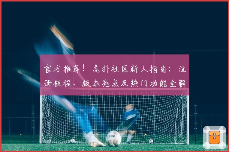 官方推荐!虎扑社区新人指南:注册教程、版本亮点及热门功能全解读