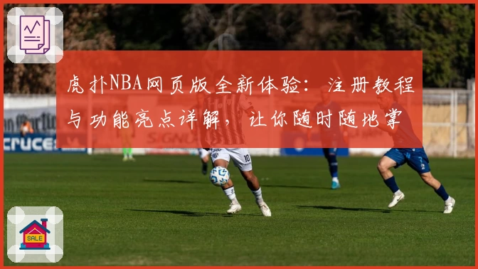 虎扑NBA网页版全新体验：注册教程与功能亮点详解，让你随时随地掌握赛事动态