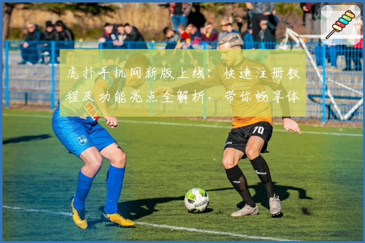 虎扑手机网新版上线：快速注册教程及功能亮点全解析，带你畅享体育社区新体验