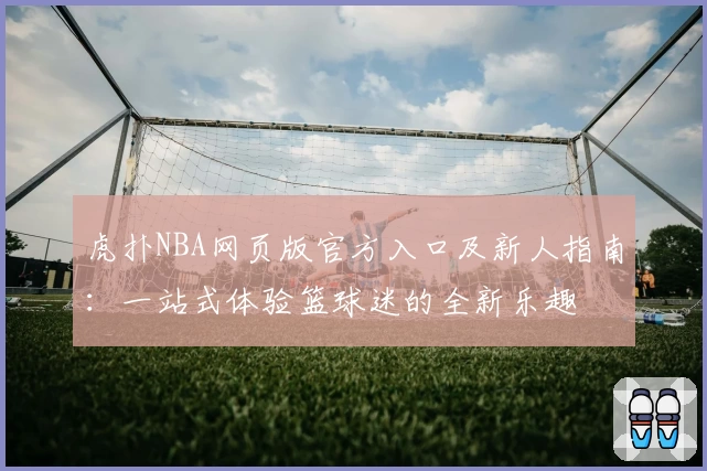 虎扑NBA网页版官方入口及新人指南：一站式体验篮球迷的全新乐趣
